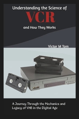Understanding the Science of VCR and How They Works: A Journey Through the Mechanics and Legacy of VHS in the Digital Age by M. Tom, Victor