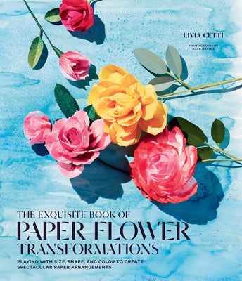 The Exquisite Book of Paper Flower Transformations: Playing with Size, Shape, and Color to Create Spectacular Paper Arrangements by Cetti, Livia