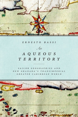 An Aqueous Territory: Sailor Geographies and New Granada's Transimperial Greater Caribbean World by Bassi Arevalo, Ernesto