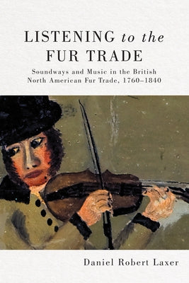 Listening to the Fur Trade: Soundways and Music in the British North American Fur Trade, 1760-1840 Volume 3 by Laxer, Daniel Robert