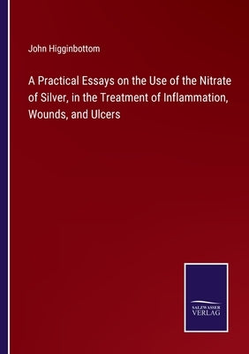 A Practical Essays on the Use of the Nitrate of Silver, in the Treatment of Inflammation, Wounds, and Ulcers by Higginbottom, John