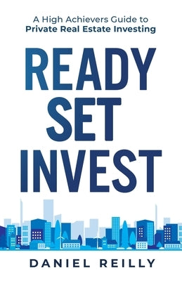 Ready, Set, Invest: A High Achievers Guide to Private Real Estate Investing by Reilly, Daniel