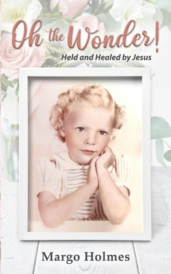 Oh, The Wonder: Held and Healed by Jesus by Holmes, Margo