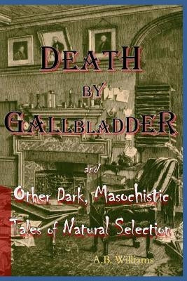 Death by Gallbladder: And Other Dark, Masochistic Tales of Natural Selection by Williams, A. B.