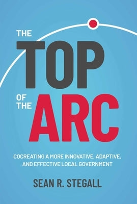 The Top of the ARC: Cocreating a More Innovative, Adaptive, and Effective Local Government by Stegall, Sean R.