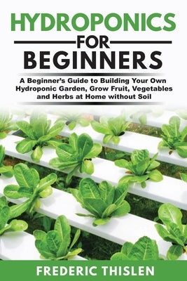 Hydroponics for Beginners: A Beginner's Guide to Building Your Own Hydroponic Garden, Grow Fruit, Vegetables and Herbs at Home Without Soil by Thislen, Frederic