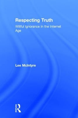 Respecting Truth: Willful Ignorance in the Internet Age by McIntyre, Lee