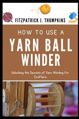 How to Use a Yarn Ball Winder: Unlocking the Secrets of Yarn Winding for Crafters by Thompkins, Fitzpatrick J.
