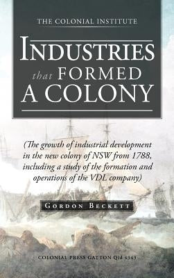 Industries That Formed a Colony: (The Growth of Industrial Development in the New Colony of Nsw from 1788, Including a Study of the Formation and Oper by Beckett, Gordon