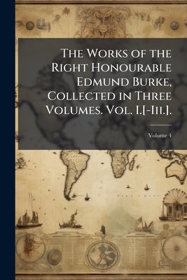 The Works of the Right Honourable Edmund Burke, Collected in Three Volumes. Vol. I.[-Iii.].; Volume 4 by Burke, Edmund