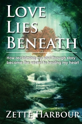 Love Lies Beneath: How reclaiming my Soul through Story became the secret to healing my Heart by Harbour, Zette