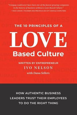 The 10 Principles of a Love-Based Culture: How Authentic Business Leaders Trust Their Employees To Do The Right Thing by Nelson, Ivo