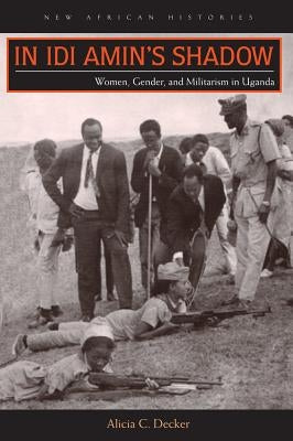 In Idi Amin's Shadow: Women, Gender, and Militarism in Uganda by Decker, Alicia C.