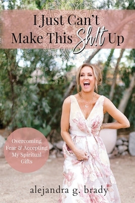 I Just Can't Make This Sh!t Up: Overcoming Fear and Accepting My Spiritual Gifts by Brady, Alejandra G.