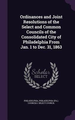 Ordinances and Joint Resolutions of the Select and Common Councils of the Consolidated City of Philadelphia From Jan. 1 to Dec. 31, 1863 by Philadelphia