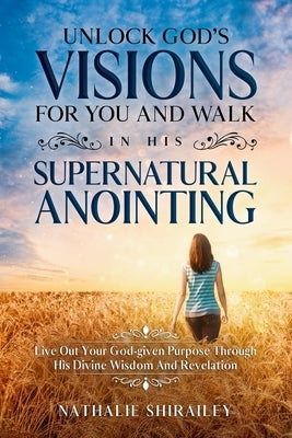 Unlock God's Visions For You And Walk In His Supernatural Anointing: Live Out Your God-given Purpose Through His Divine Wisdom And Revelation by Shirailey, Nathalie