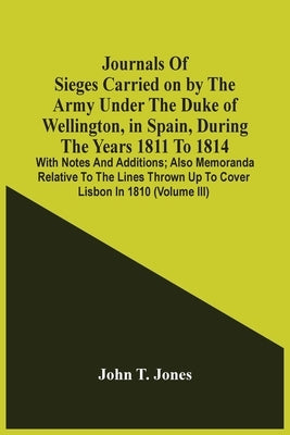 Journals Of Sieges Carried On By The Army Under The Duke Of Wellington, In Spain, During The Years 1811 To 1814: With Notes And Additions; Also Memora by T. Jones, John