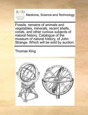 Fossils, Remains of Animals and Vegetables, Minerals, Recent Shells, Corals, and Other Curious Subjects of Natural History. Catalogue of the Museum of by King, Thomas