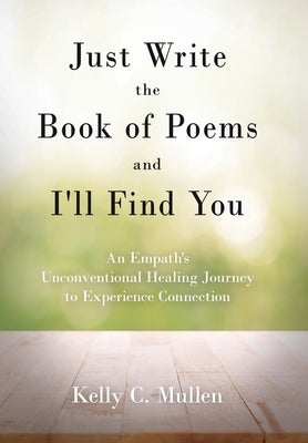 Just Write the Book of Poems and I'll Find You: An Empath's Unconventional Healing Journey to Experience Connection by Mullen, Kelly C.