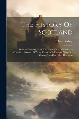 The History Of Scotland: From 21 February, 1436. To March, 1565. In Which Are Contained Accounts Of Many Remarkable Passages Altogether Differi by Lindsay, Robert