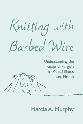 Knitting with Barbed Wire: Understanding the Factor of Religion in Mental Illness and Health by Murphy, Marcia A.