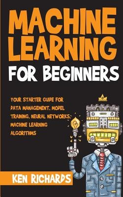Machine Learning: For Beginners - Your Starter Guide For Data Management, Model Training, Neural Networks, Machine Learning Algorithms by Richards, Ken