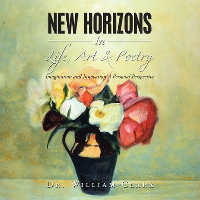 New Horizons in Life, Art & Poetry: Imagination and Innovation a Personal Perspective by Clark, William