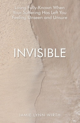 Invisible: Living Fully-Known When Your Suffering Has Left You Feeling Unseen and Unsure by Wirth, Jamie Lynn