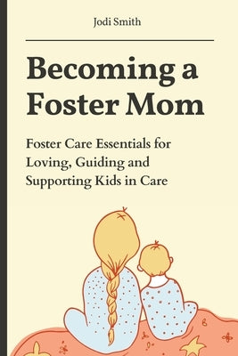Becoming a Foster Mom: Foster Care Essentials for Loving, Guiding, and Supporting Kids in Care by Smith, Jodi