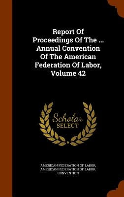 Report Of Proceedings Of The ... Annual Convention Of The American Federation Of Labor, Volume 42 by American Federation of Labor