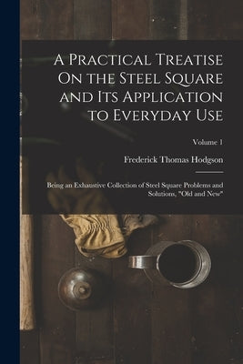 A Practical Treatise On the Steel Square and Its Application to Everyday Use: Being an Exhaustive Collection of Steel Square Problems and Solutions, " by Hodgson, Frederick Thomas