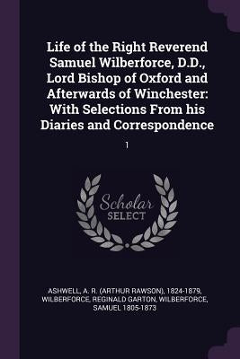 Life of the Right Reverend Samuel Wilberforce, D.D., Lord Bishop of Oxford and Afterwards of Winchester: With Selections From his Diaries and Correspo by Ashwell, A. R. 1824-1879
