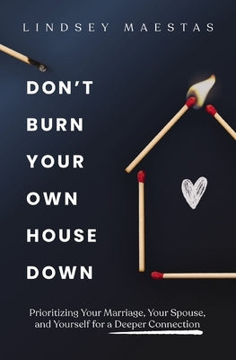 Don't Burn Your Own House Down: Prioritizing Your Marriage, Your Spouse, and Yourself for a Deeper Connection by Maestas, Lindsey