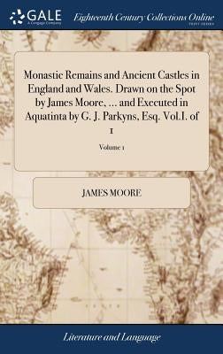 Monastic Remains and Ancient Castles in England and Wales. Drawn on the Spot by James Moore, ... and Executed in Aquatinta by G. J. Parkyns, Esq. Vol. by Moore, James