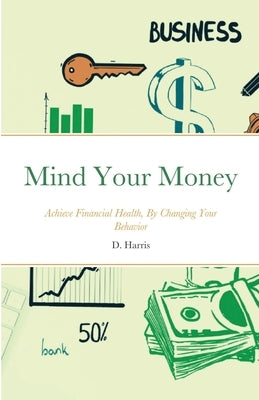 Mind Your Money: Achieve Financial Health, By Changing Your Behavior by Harris, D.