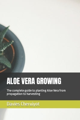 Aloe Vera Growing: The complete guide to planting Aloe Vera from propagation to harvesting by Cheruiyot, Davies