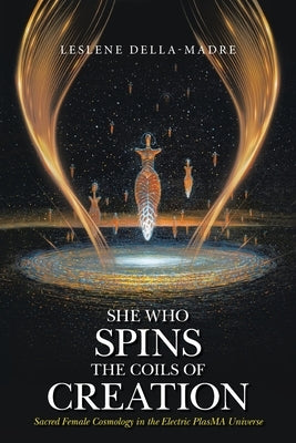She Who Spins the Coils of Creation Sacred Female Cosmology in the Electric PlasMA Universe by Della-Madre, Leslene