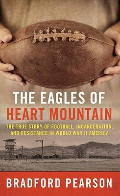 The Eagles of Heart Mountain: A True Story of Football, Incarceration, and Resistance in World War II America by Pearson, Bradford