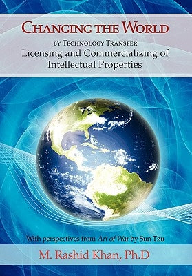Changing the World By Technology Transfer: Licensing and Commercializing of Intellectual Properties by Khan, M. Rashid