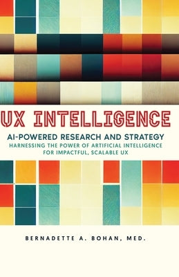 UX Intelligence, AI Powered Research & Strategy: Harnessing the Power of Artificial Intelligence for Impactful Scalable UX by Bohan, Bernadette A.