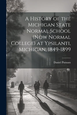 A History of the Michigan State Normal School (now Normal College) at Ypsilanti, Michigan, 1849-1899 by Putnam, Daniel