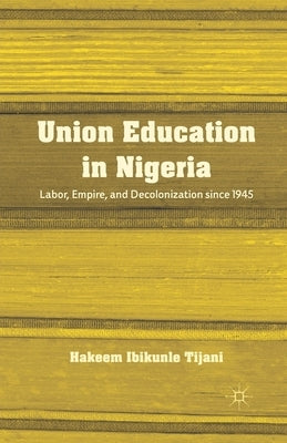 Union Education in Nigeria: Labor, Empire, and Decolonization Since 1945 by Tijani, H.