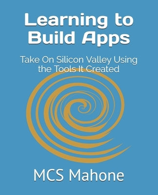 Learning to Build Apps: Take On Silicon Valley Using the Tools It Created by Mahone, McS