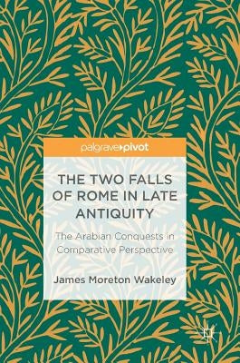 The Two Falls of Rome in Late Antiquity: The Arabian Conquests in Comparative Perspective by Wakeley, James Moreton