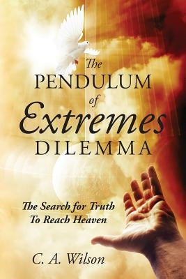 The Pendulum of Extremes Dilemma: The Search for Truth to Reach Heaven by Wilson, C. A.