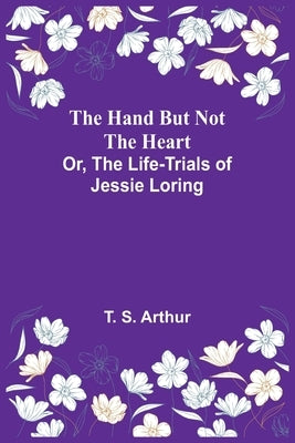 The Hand but Not the Heart; Or, The Life-Trials of Jessie Loring by S. Arthur, T.