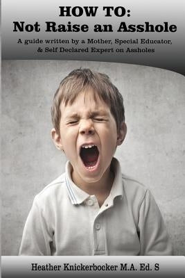 How to: Not Raise an Asshole: A guide from a Mother & Teacher who knows assholes by Knickerbocker Ed S., Heather