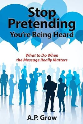 Stop Pretending You're Being Heard: What to Do When the Message Really Matters by Grow, A. P.