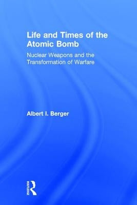 Life and Times of the Atomic Bomb: Nuclear Weapons and the Transformation of Warfare by Berger, Albert I.