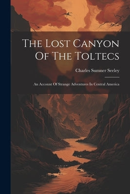 The Lost Canyon Of The Toltecs: An Account Of Strange Adventures In Central America by Seeley, Charles Sumner